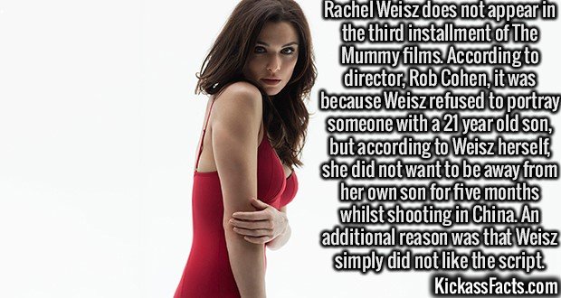 2504 Rachel Weisz-Rachel Weisz does not appear in the third installment of The Mummy films. According to director, Rob Cohen, it was because Weisz refused to portray someone with a 21 year old son, but according to Weisz herself, she did not want to be away from her own son for five months whilst shooting in China. An additional reason was that Weisz simply did not like the script.