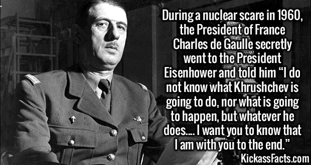 2911 De Gaulle-During a nuclear scare in 1960, the President of France Charles de Gaulle secretly went to the President Eisenhower and told him “I do not know what Khrushchev is going to do, nor what is going to happen, but whatever he does.... I want you to know that I am with you to the end.”