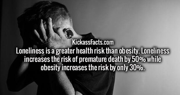 Loneliness is a greater health risk than obesity. Loneliness increases the risk of premature death by 50% while obesity increases the risk by only 30%.